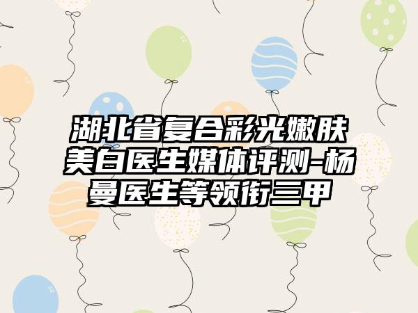 湖北省复合彩光嫩肤美白医生媒体评测-杨曼医生等领衔三甲