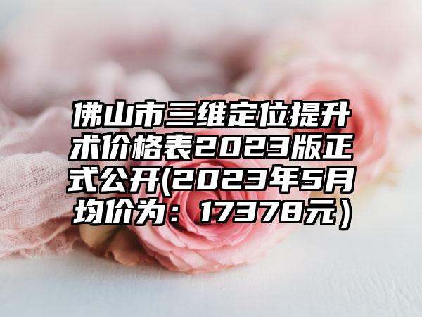 佛山市三维定位提升术价格表2023版正式公开(2023年5月均价为：17378元）