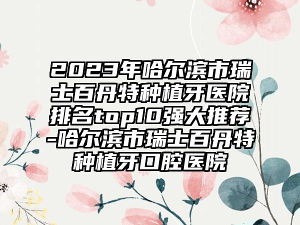 2023年哈尔滨市瑞士百丹特种植牙医院排名top10强大推荐-哈尔滨市瑞士百丹特种植牙口腔医院