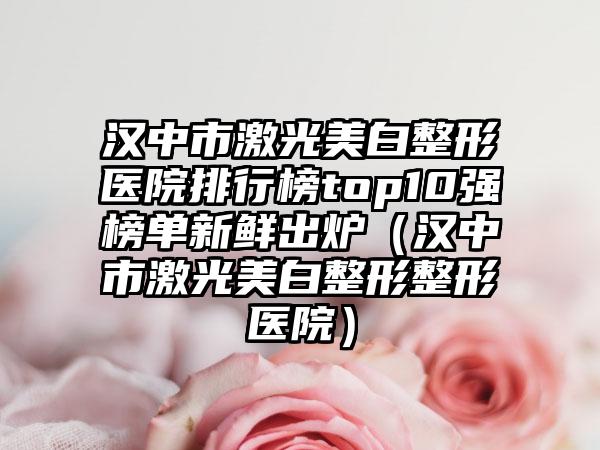 汉中市激光美白整形医院排行榜top10强榜单新鲜出炉（汉中市激光美白整形整形医院）