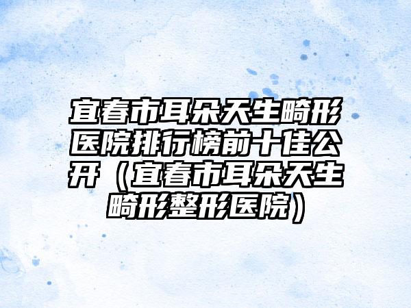宜春市耳朵天生畸形医院排行榜前十佳公开（宜春市耳朵天生畸形整形医院）