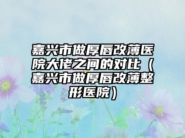 嘉兴市做厚唇改薄医院大佬之间的对比（嘉兴市做厚唇改薄整形医院）