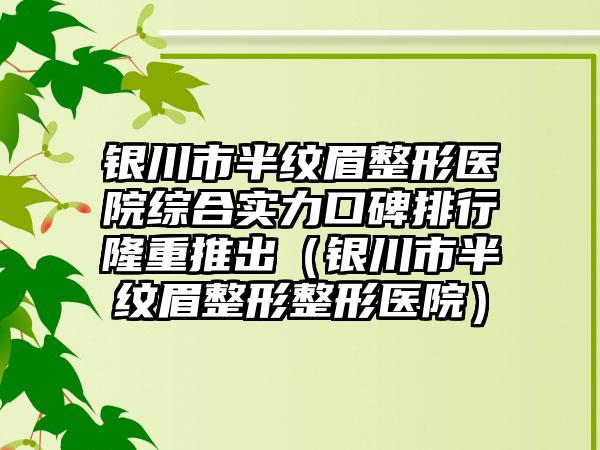 银川市半纹眉整形医院综合实力口碑排行隆重推出（银川市半纹眉整形整形医院）