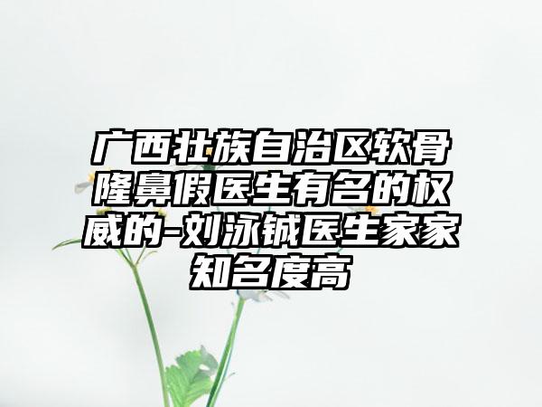 广西壮族自治区软骨隆鼻假医生有名的权威的-刘泳铖医生家家知名度高