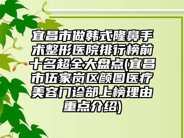 宜昌市做韩式隆鼻手术整形医院排行榜前十名超全大盘点(宜昌市伍家岗区颜图医疗美容门诊部上榜理由重点介绍)