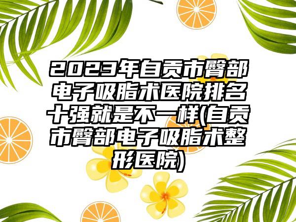 2023年自贡市臀部电子吸脂术医院排名十强就是不一样(自贡市臀部电子吸脂术整形医院)