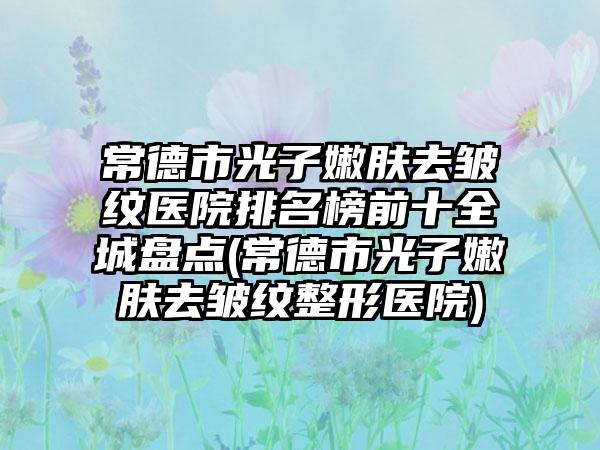 常德市光子嫩肤去皱纹医院排名榜前十全城盘点(常德市光子嫩肤去皱纹整形医院)