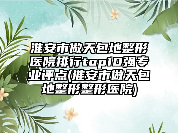 淮安市做天包地整形医院排行top10强专业评点(淮安市做天包地整形整形医院)