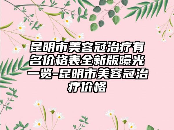 昆明市美容冠治疗有名价格表全新版曝光一览-昆明市美容冠治疗价格