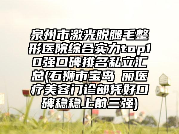 泉州市激光脱腿毛整形医院综合实力top10强口碑排名私立汇总(石狮市宝岛栢丽医疗美容门诊部凭好口碑稳稳上前三强)