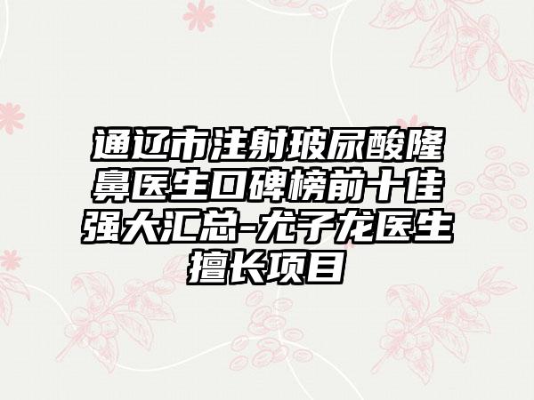 通辽市注射玻尿酸隆鼻医生口碑榜前十佳强大汇总-尤子龙医生擅长项目