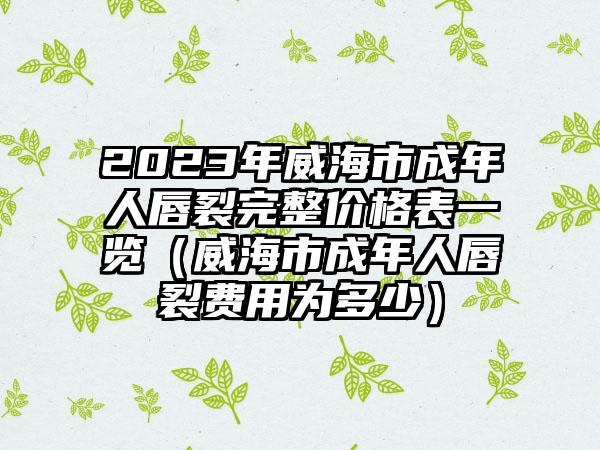 2023年威海市成年人唇裂完整价格表一览（威海市成年人唇裂费用为多少）