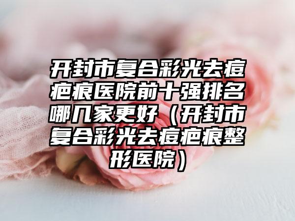 开封市复合彩光去痘疤痕医院前十强排名哪几家更好（开封市复合彩光去痘疤痕整形医院）