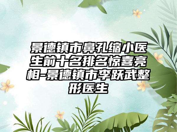 景德镇市鼻孔缩小医生前十名排名惊喜亮相-景德镇市李跃武整形医生